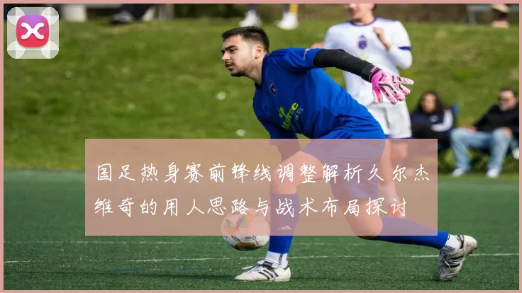 国足热身赛前锋线调整解析久尔杰维奇的用人思路与战术布局探讨
