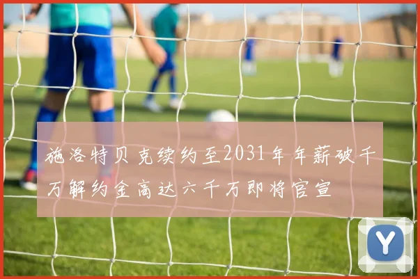 施洛特贝克续约至2031年年薪破千万解约金高达六千万即将官宣
