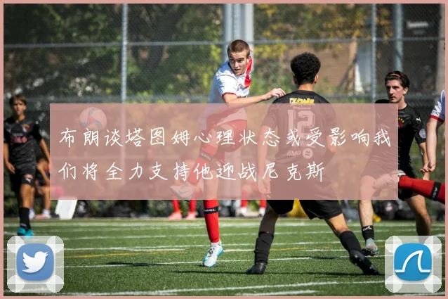 布朗谈塔图姆心理状态或受影响我们将全力支持他迎战尼克斯